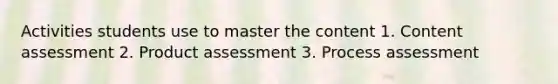 Activities students use to master the content 1. Content assessment 2. Product assessment 3. Process assessment