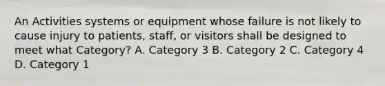 An Activities systems or equipment whose failure is not likely to cause injury to patients, staff, or visitors shall be designed to meet what Category? A. Category 3 B. Category 2 C. Category 4 D. Category 1