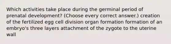 Which activities take place during the germinal period of prenatal development? (Choose every correct answer.) creation of the fertilized egg cell division organ formation formation of an embryo's three layers attachment of the zygote to the uterine wall