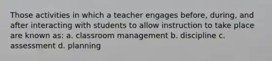 Those activities in which a teacher engages before, during, and after interacting with students to allow instruction to take place are known as: a. classroom management b. discipline c. assessment d. planning