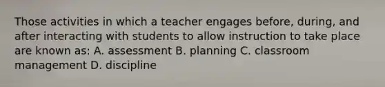 Those activities in which a teacher engages before, during, and after interacting with students to allow instruction to take place are known as: A. assessment B. planning C. classroom management D. discipline