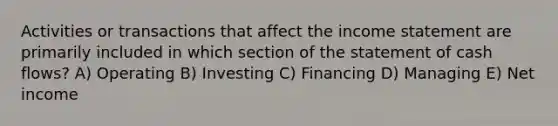 Activities or transactions that affect the income statement are primarily included in which section of the statement of cash flows? A) Operating B) Investing C) Financing D) Managing E) Net income