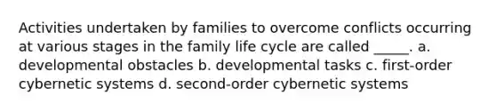 Activities undertaken by families to overcome conflicts occurring at various stages in the family life cycle are called _____. a. developmental obstacles b. developmental tasks c. first-order cybernetic systems d. second-order cybernetic systems