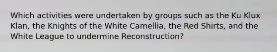 Which activities were undertaken by groups such as the Ku Klux Klan, the Knights of the White Camellia, the Red Shirts, and the White League to undermine Reconstruction?