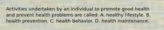 Activities undertaken by an individual to promote good health and prevent health problems are called: A. healthy lifestyle. B. health prevention. C. health behavior. D. health maintenance.