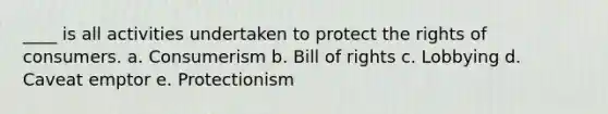 ____ is all activities undertaken to protect the rights of consumers. a. Consumerism b. Bill of rights c. Lobbying d. Caveat emptor e. Protectionism