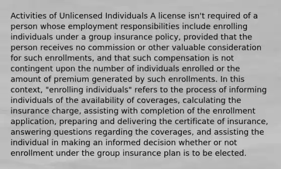 Activities of Unlicensed Individuals A license isn't required of a person whose employment responsibilities include enrolling individuals under a group insurance policy, provided that the person receives no commission or other valuable consideration for such enrollments, and that such compensation is not contingent upon the number of individuals enrolled or the amount of premium generated by such enrollments. In this context, "enrolling individuals" refers to the process of informing individuals of the availability of coverages, calculating the insurance charge, assisting with completion of the enrollment application, preparing and delivering the certificate of insurance, answering questions regarding the coverages, and assisting the individual in making an informed decision whether or not enrollment under the group insurance plan is to be elected.