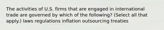 The activities of U.S. firms that are engaged in international trade are governed by which of the following? (Select all that apply.) laws regulations inflation outsourcing treaties