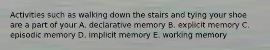 Activities such as walking down the stairs and tying your shoe are a part of your A. declarative memory B. explicit memory C. episodic memory D. implicit memory E. working memory