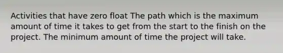 Activities that have zero float The path which is the maximum amount of time it takes to get from the start to the finish on the project. The minimum amount of time the project will take.