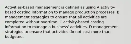 Activities-based management is defined as using A activity-based costing information to manage production processes. B management strategies to ensure that all activities are completed without overtime. C activity-based costing information to manage a business' activities. D management strategies to ensure that activities do not cost more than budgeted.