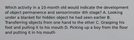 Which activity in a 10-month old would indicate the development of object permanence and sensorimotor 4th stage? A. Looking under a blanket for hidden object he had seen earlier B. Transferring objects from one hand to the other C. Grasping his foot and pulling it to his mouth D. Picking up a boy from the floor and putting it in his mouth