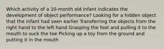 Which activity of a 10-month old infant indicates the development of object performance? Looking for a hidden object that the infant had seen earlier Transferring the objects from the right hand to the left hand Grasping the foot and pulling it to the mouth to suck the toe Picking up a toy from the ground and putting it in the mouth