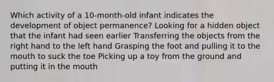 Which activity of a 10-month-old infant indicates the development of object permanence? Looking for a hidden object that the infant had seen earlier Transferring the objects from the right hand to the left hand Grasping the foot and pulling it to the mouth to suck the toe Picking up a toy from the ground and putting it in the mouth