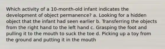 Which activity of a 10-month-old infant indicates the development of object permanence? a. Looking for a hidden object that the infant had seen earlier b. Transferring the objects from the right hand to the left hand c. Grasping the foot and pulling it to the mouth to suck the toe d. Picking up a toy from the ground and putting it in the mouth