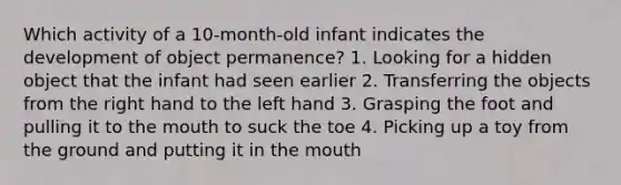 Which activity of a 10-month-old infant indicates the development of object permanence? 1. Looking for a hidden object that the infant had seen earlier 2. Transferring the objects from the right hand to the left hand 3. Grasping the foot and pulling it to the mouth to suck the toe 4. Picking up a toy from the ground and putting it in the mouth