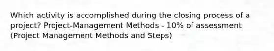 Which activity is accomplished during the closing process of a project? Project-Management Methods - 10% of assessment (Project Management Methods and Steps)