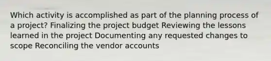 Which activity is accomplished as part of the planning process of a project? Finalizing the project budget Reviewing the lessons learned in the project Documenting any requested changes to scope Reconciling the vendor accounts