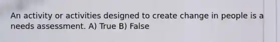 An activity or activities designed to create change in people is a needs assessment. A) True B) False