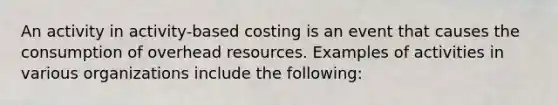 An activity in activity-based costing is an event that causes the consumption of overhead resources. Examples of activities in various organizations include the following: