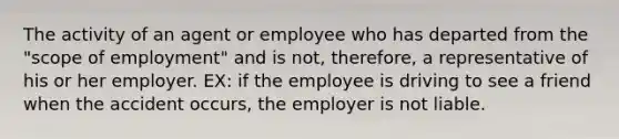 The activity of an agent or employee who has departed from the "scope of employment" and is not, therefore, a representative of his or her employer. EX: if the employee is driving to see a friend when the accident occurs, the employer is not liable.