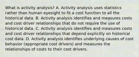 What is activity​ analysis? A. Activity analysis uses statistics rather than human eyesight to fit a cost function to all the historical data. B. Activity analysis identifies and measures costs and cost driver relationships that do not require the use of historical data. C. Activity analysis identifies and measures costs and cost driver relationships that depend explicitly on historical cost data. D. Activity analysis identifies underlying causes of cost behavior​ (appropriate cost​ drivers) and measures the relationships of costs to their cost drivers.