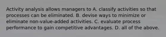 Activity analysis allows managers to A. classify activities so that processes can be eliminated. B. devise ways to minimize or eliminate non-value-added activities. C. evaluate process performance to gain competitive advantages. D. all of the above.