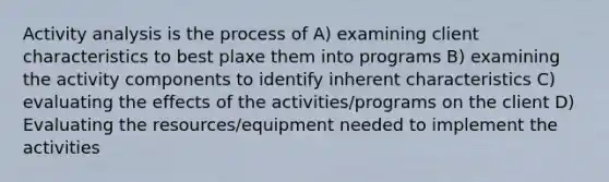 Activity analysis is the process of A) examining client characteristics to best plaxe them into programs B) examining the activity components to identify inherent characteristics C) evaluating the effects of the activities/programs on the client D) Evaluating the resources/equipment needed to implement the activities