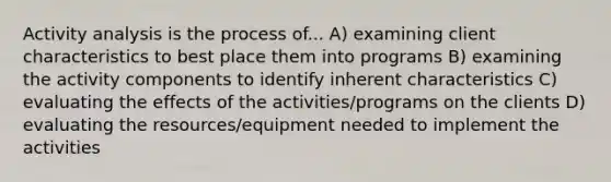 Activity analysis is the process of... A) examining client characteristics to best place them into programs B) examining the activity components to identify inherent characteristics C) evaluating the effects of the activities/programs on the clients D) evaluating the resources/equipment needed to implement the activities