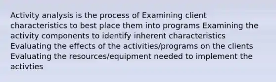 Activity analysis is the process of Examining client characteristics to best place them into programs Examining the activity components to identify inherent characteristics Evaluating the effects of the activities/programs on the clients Evaluating the resources/equipment needed to implement the activties