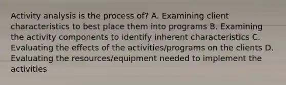 Activity analysis is the process of? A. Examining client characteristics to best place them into programs B. Examining the activity components to identify inherent characteristics C. Evaluating the effects of the activities/programs on the clients D. Evaluating the resources/equipment needed to implement the activities