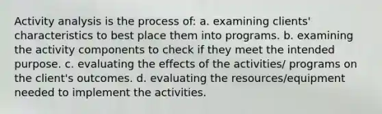 Activity analysis is the process of: a. examining clients' characteristics to best place them into programs. b. examining the activity components to check if they meet the intended purpose. c. evaluating the effects of the activities/ programs on the client's outcomes. d. evaluating the resources/equipment needed to implement the activities.