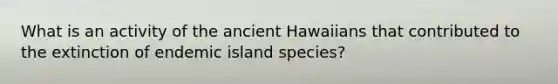 What is an activity of the ancient Hawaiians that contributed to the extinction of endemic island species?