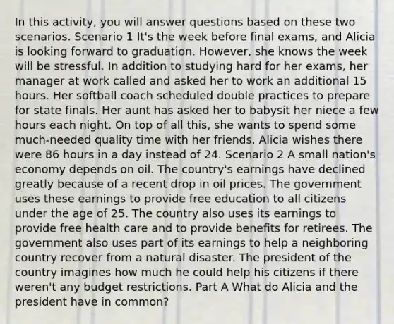 In this activity, you will answer questions based on these two scenarios. Scenario 1 It's the week before final exams, and Alicia is looking forward to graduation. However, she knows the week will be stressful. In addition to studying hard for her exams, her manager at work called and asked her to work an additional 15 hours. Her softball coach scheduled double practices to prepare for state finals. Her aunt has asked her to babysit her niece a few hours each night. On top of all this, she wants to spend some much-needed quality time with her friends. Alicia wishes there were 86 hours in a day instead of 24. Scenario 2 A small nation's economy depends on oil. The country's earnings have declined greatly because of a recent drop in oil prices. The government uses these earnings to provide free education to all citizens under the age of 25. The country also uses its earnings to provide free health care and to provide benefits for retirees. The government also uses part of its earnings to help a neighboring country recover from a natural disaster. The president of the country imagines how much he could help his citizens if there weren't any budget restrictions. Part A What do Alicia and the president have in common?