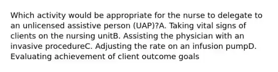 Which activity would be appropriate for the nurse to delegate to an unlicensed assistive person (UAP)?A. Taking vital signs of clients on the nursing unitB. Assisting the physician with an invasive procedureC. Adjusting the rate on an infusion pumpD. Evaluating achievement of client outcome goals