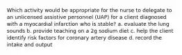 Which activity would be appropriate for the nurse to delegate to an unlicensed assistive personnel (UAP) for a client diagnosed with a myocardial infarction who is stable? a. evaluate the lung sounds b. provide teaching on a 2g sodium diet c. help the client identify risk factors for coronary artery disease d. record the intake and output