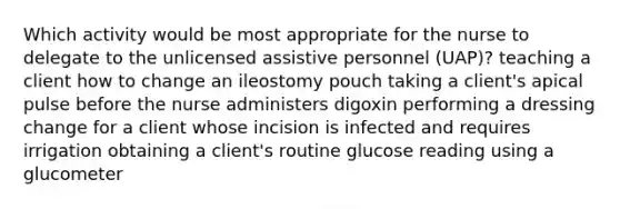 Which activity would be most appropriate for the nurse to delegate to the unlicensed assistive personnel (UAP)? teaching a client how to change an ileostomy pouch taking a client's apical pulse before the nurse administers digoxin performing a dressing change for a client whose incision is infected and requires irrigation obtaining a client's routine glucose reading using a glucometer