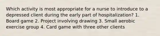 Which activity is most appropriate for a nurse to introduce to a depressed client during the early part of hospitalization? 1. Board game 2. Project involving drawing 3. Small aerobic exercise group 4. Card game with three other clients