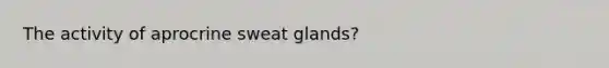 The activity of aprocrine sweat glands?