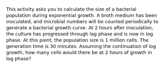 This activity asks you to calculate the size of a bacterial population during exponential growth. A broth medium has been inoculated, and microbial numbers will be counted periodically to generate a bacterial growth curve. At 2 hours after inoculation, the culture has progressed through lag phase and is now in log phase. At this point, the population size is 1 million cells. The generation time is 30 minutes. Assuming the continuation of log growth, how many cells would there be at 2 hours of growth in log phase?