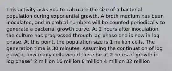 This activity asks you to calculate the size of a bacterial population during exponential growth. A broth medium has been inoculated, and microbial numbers will be counted periodically to generate a bacterial growth curve. At 2 hours after inoculation, the culture has progressed through lag phase and is now in log phase. At this point, the population size is 1 million cells. The generation time is 30 minutes. Assuming the continuation of log growth, how many cells would there be at 2 hours of growth in log phase? 2 million 16 million 8 million 4 million 32 million