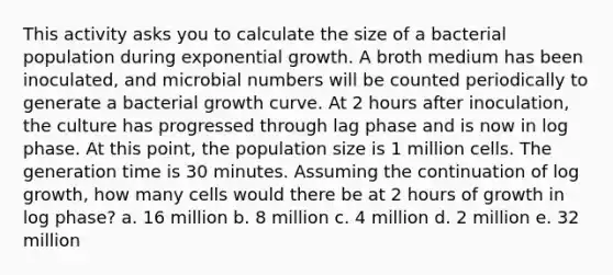 This activity asks you to calculate the size of a bacterial population during exponential growth. A broth medium has been inoculated, and microbial numbers will be counted periodically to generate a bacterial growth curve. At 2 hours after inoculation, the culture has progressed through lag phase and is now in log phase. At this point, the population size is 1 million cells. The generation time is 30 minutes. Assuming the continuation of log growth, how many cells would there be at 2 hours of growth in log phase? a. 16 million b. 8 million c. 4 million d. 2 million e. 32 million