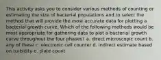 This activity asks you to consider various methods of counting or estimating the size of bacterial populations and to select the method that will provide the most accurate data for plotting a bacterial growth curve. Which of the following methods would be most appropriate for gathering data to plot a bacterial growth curve throughout the four phases? a. direct microscopic count b. any of these c. electronic cell counter d. indirect estimate based on turbidity e. plate count