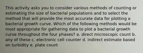 This activity asks you to consider various methods of counting or estimating the size of bacterial populations and to select the method that will provide the most accurate data for plotting a bacterial growth curve. Which of the following methods would be most appropriate for gathering data to plot a bacterial growth curve throughout the four phases? a. direct microscopic count b. any of these c. electronic cell counter d. indirect estimate based on turbidity e. plate count