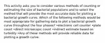 This activity asks you to consider various methods of counting or estimating the size of bacterial populations and to select the method that will provide the most accurate data for plotting a bacterial growth curve. Which of the following methods would be most appropriate for gathering data to plot a bacterial growth curve throughout the four phases? •electronic cell counter •plate count •direct microscopic count •indirect estimate based on turbidity •Any of these methods will provide reliable data for plotting a growth curve.