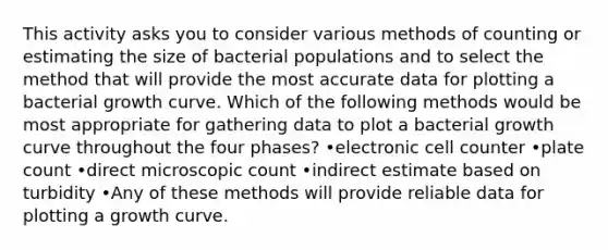 This activity asks you to consider various methods of counting or estimating the size of bacterial populations and to select the method that will provide the most accurate data for plotting a bacterial growth curve. Which of the following methods would be most appropriate for gathering data to plot a bacterial growth curve throughout the four phases? •electronic cell counter •plate count •direct microscopic count •indirect estimate based on turbidity •Any of these methods will provide reliable data for plotting a growth curve.