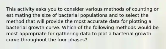 This activity asks you to consider various methods of counting or estimating the size of bacterial populations and to select the method that will provide the most accurate data for plotting a bacterial growth curve. Which of the following methods would be most appropriate for gathering data to plot a bacterial growth curve throughout the four phases?