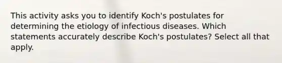 This activity asks you to identify Koch's postulates for determining the etiology of infectious diseases. Which statements accurately describe Koch's postulates? Select all that apply.