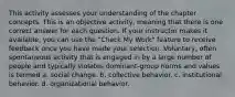 This activity assesses your understanding of the chapter concepts. This is an objective activity, meaning that there is one correct answer for each question. If your instructor makes it available, you can use the "Check My Work" feature to receive feedback once you have made your selection. Voluntary, often spontaneous activity that is engaged in by a large number of people and typically violates dominant-group norms and values is termed a. social change. b. collective behavior. c. institutional behavior. d. organizational behavior.