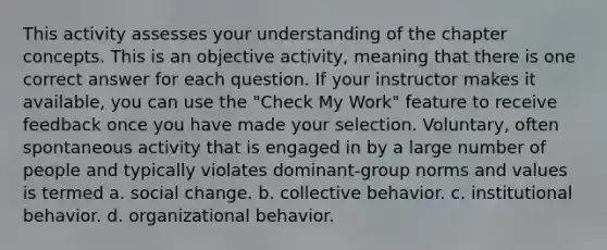 This activity assesses your understanding of the chapter concepts. This is an objective activity, meaning that there is one correct answer for each question. If your instructor makes it available, you can use the "Check My Work" feature to receive feedback once you have made your selection. Voluntary, often spontaneous activity that is engaged in by a large number of people and typically violates dominant-group norms and values is termed a. social change. b. collective behavior. c. institutional behavior. d. organizational behavior.